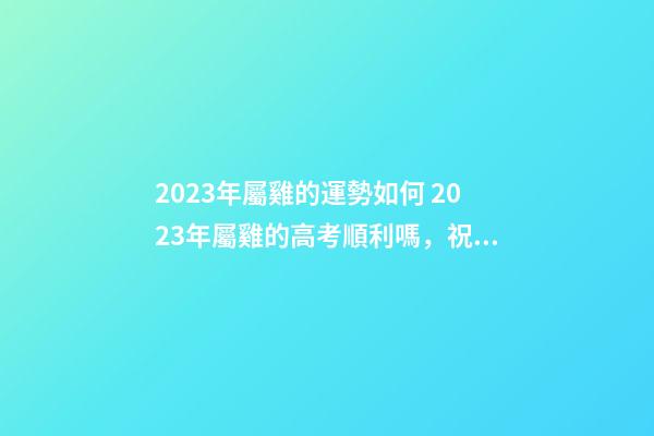 2023年屬雞的運勢如何 2023年屬雞的高考順利嗎，祝愿高考順利的數字-第1張-觀點-玄機派